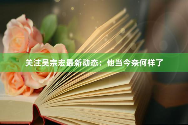 关注吴宗宏最新动态：他当今奈何样了
