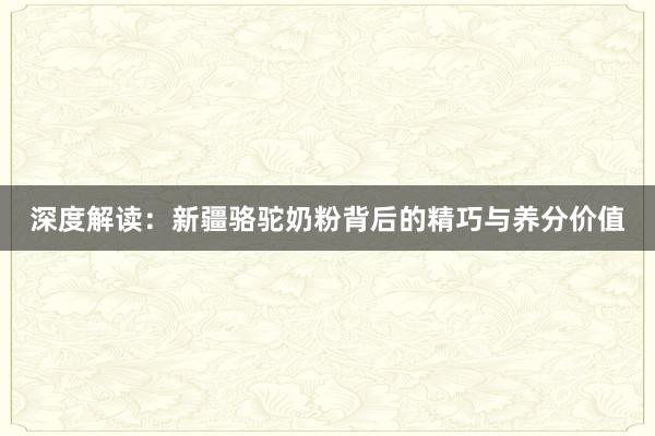 深度解读：新疆骆驼奶粉背后的精巧与养分价值