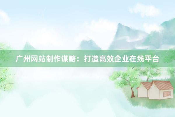 广州网站制作谋略：打造高效企业在线平台