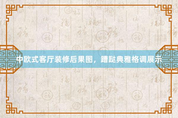 中欧式客厅装修后果图，蹧跶典雅格调展示