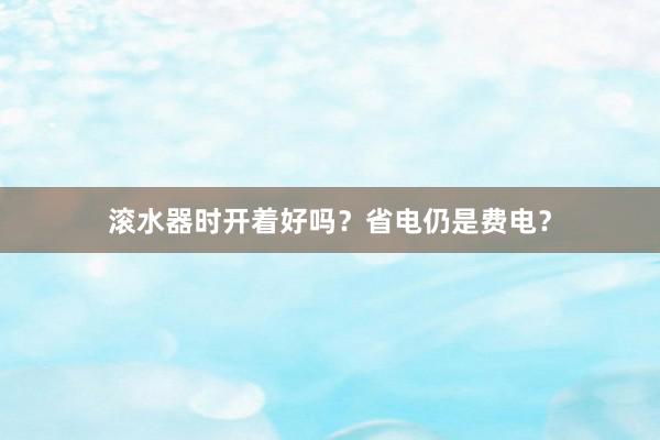 滚水器时开着好吗？省电仍是费电？