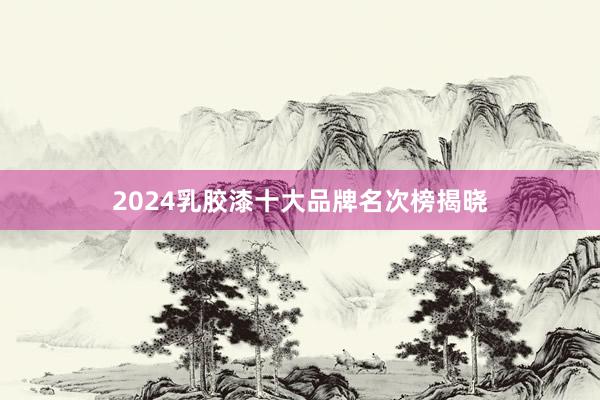 2024乳胶漆十大品牌名次榜揭晓