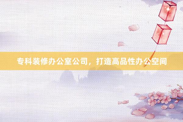 专科装修办公室公司，打造高品性办公空间