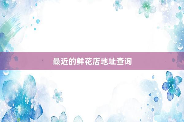 最近的鲜花店地址查询